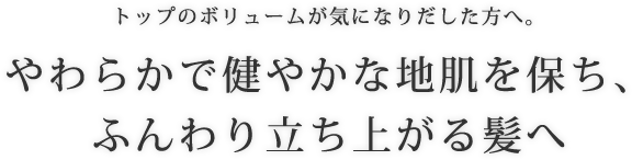 トップのボリュームが気になりだした方へ。やわらかで健やかな地肌を保ち、ふんわり立ち上がる髪へ