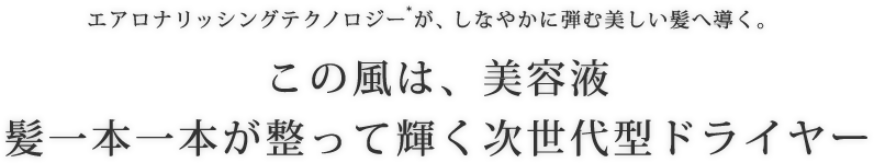 エアロナリッシングテクノロジー*が、しなやかに弾む美しい髪へ導く。 この風は、美容液 髪一本一本が整って輝く次世代型ドライヤー