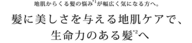 地肌からくる髪の悩み*1が幅広く気になる方へ。髪に美しさを与える地肌ケアで、生命力のある髪*2へ。